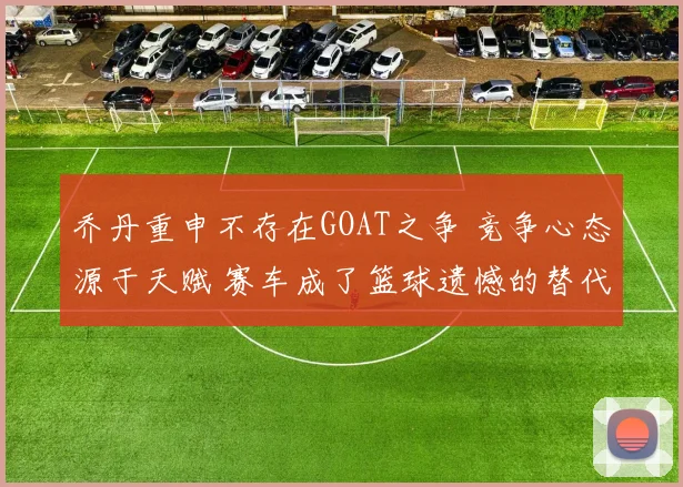 乔丹重申不存在GOAT之争 竞争心态源于天赋 赛车成了篮球遗憾的替代品
