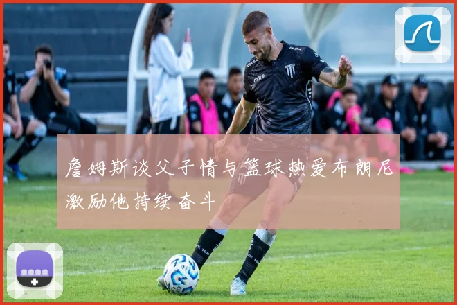 詹姆斯谈父子情与篮球热爱布朗尼激励他持续奋斗