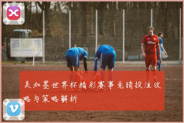 美加墨世界杯精彩赛事竞猜投注攻略与策略解析