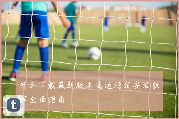 开云下载最新版本高速稳定安装教程全面指南