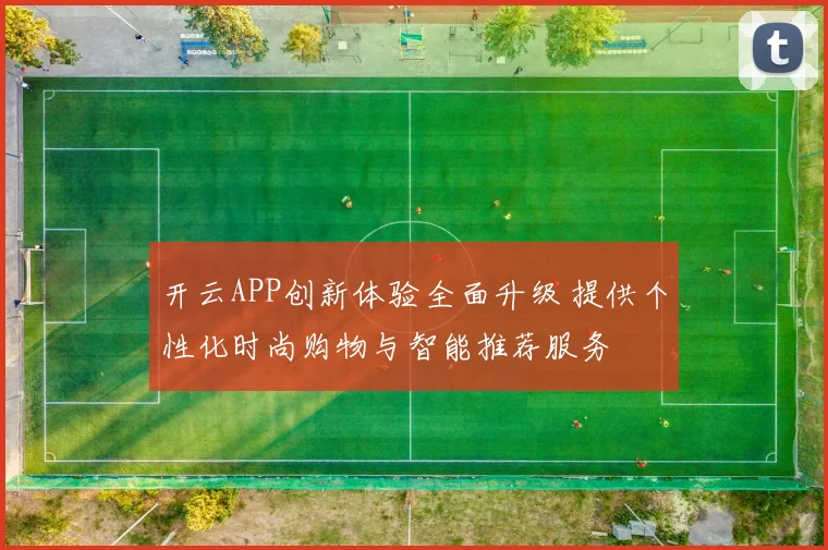 开云APP创新体验全面升级 提供个性化时尚购物与智能推荐服务