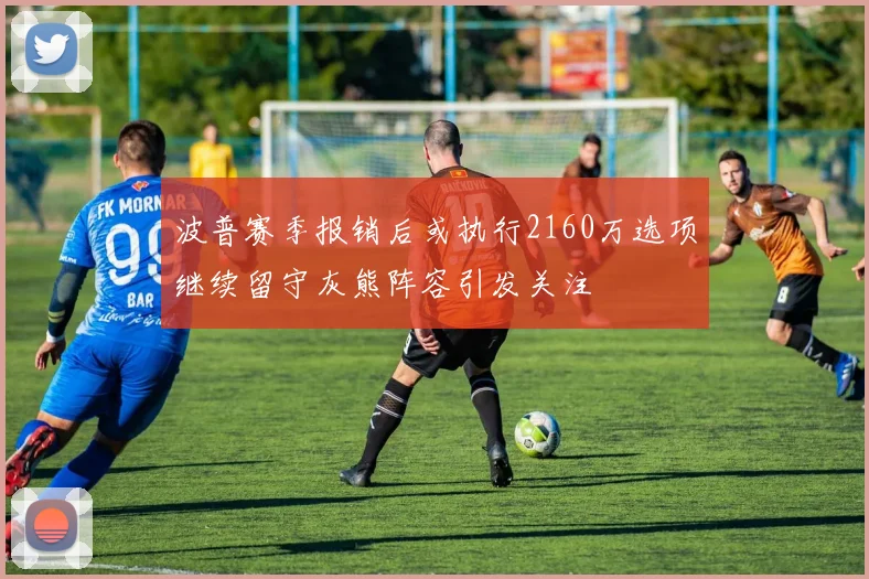 波普赛季报销后或执行2160万选项继续留守灰熊阵容引发关注