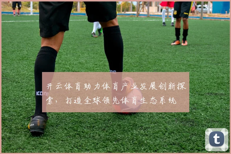开云体育助力体育产业发展创新探索，打造全球领先体育生态系统